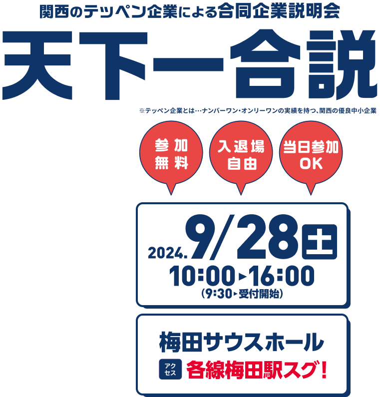 関西のテッペン企業による合同企業説明会 天下一合説 No.1、Only1の実績を持つ「テッペン企業」が集まる！ 優良中小企業100社集結予定！ 参加無料・入退場自由・当日参加OK 2024/09/28（土）10:00-16:00（9:30受付開始） 会場：梅田サウスホール アクセス：各線梅田駅すぐ！