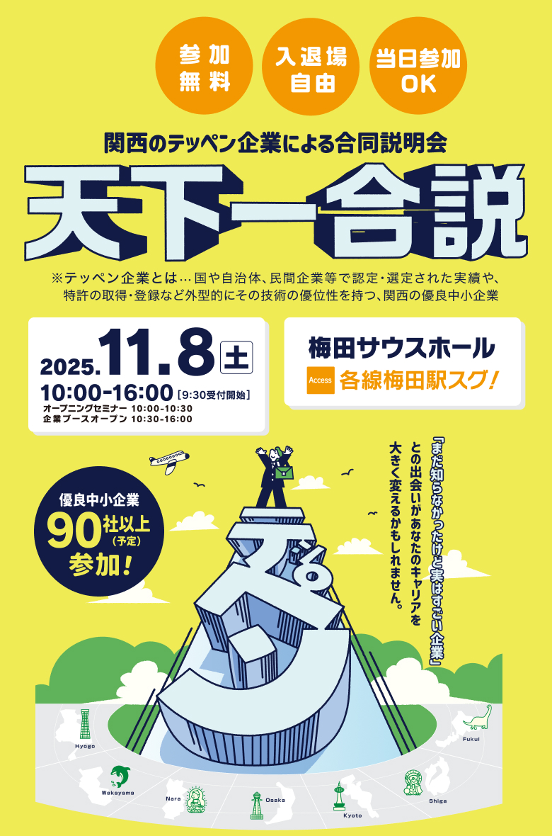 関西のテッペン企業による合同企業説明会 天下一合説 No.1、Only1の実績を持つ「テッペン企業」が集まる! 優良中小企業100社集結予定! 参加無料・入退場自由・当日参加OK 2025/11/08(土)10:00-16:00(9:30受付開始) 会場:梅田サウスホール アクセス:各線梅田駅すぐ!