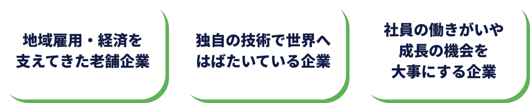 ・技術が地域でイチバンの企業 ・オンリーワンの商品を作っている企業 ・世界が認めるスゴワザを持っている企業 ・表彰されたことがある企業 ・高いシェアが誇りの企業